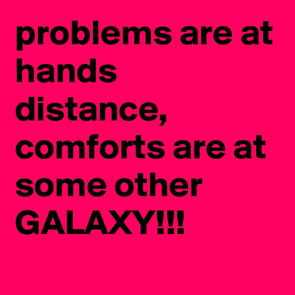 problems are at hands distance, comforts are at some other GALAXY!!!
