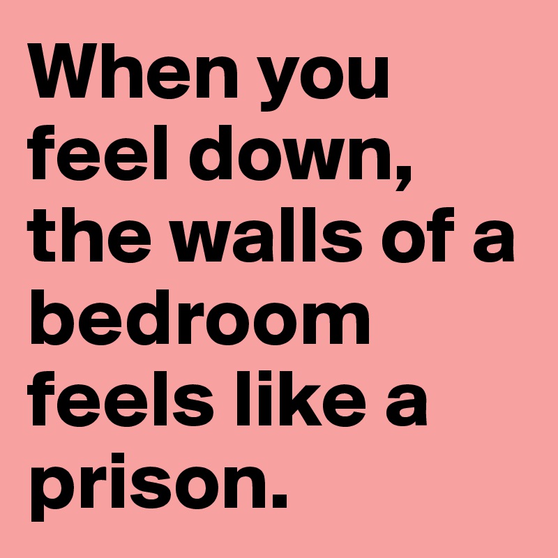 When you feel down, the walls of a bedroom feels like a prison.