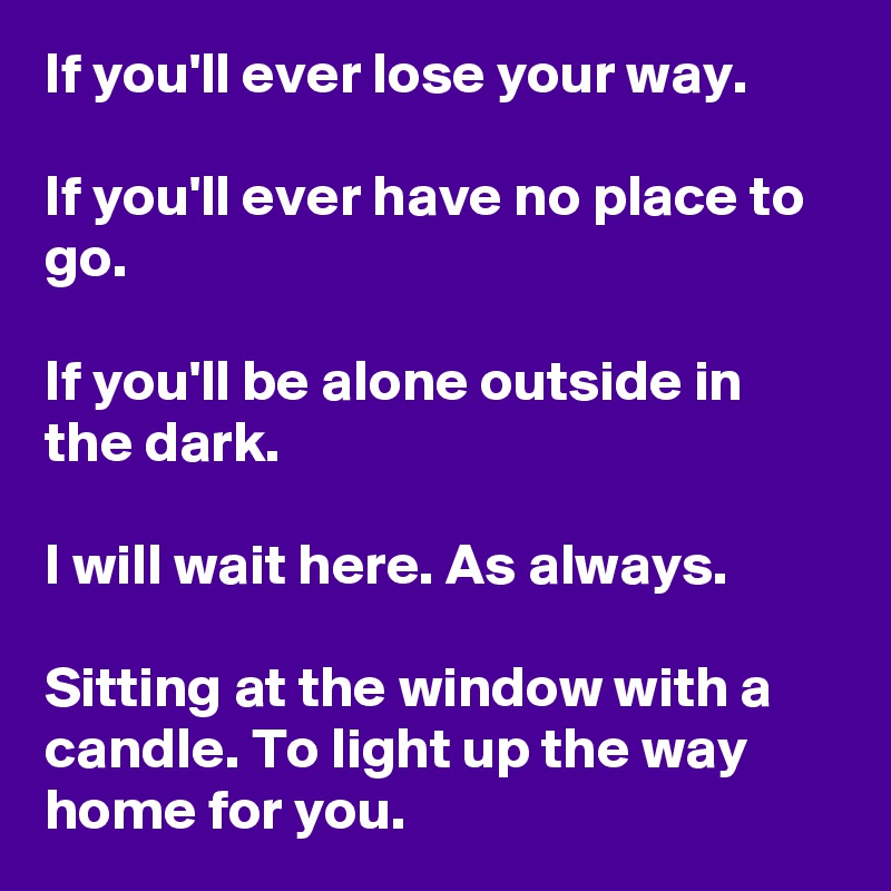 If you'll ever lose your way.

If you'll ever have no place to go.

If you'll be alone outside in the dark.

I will wait here. As always.

Sitting at the window with a candle. To light up the way home for you.