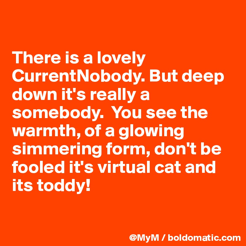 

There is a lovely CurrentNobody. But deep down it's really a somebody.  You see the warmth, of a glowing simmering form, don't be fooled it's virtual cat and its toddy!

