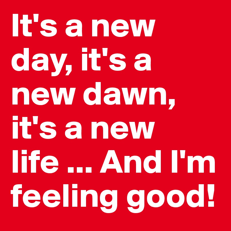 It's a new day, it's a new dawn, it's a new life ... And I'm feeling good!