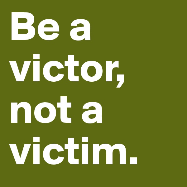 Be a victor, not a victim.