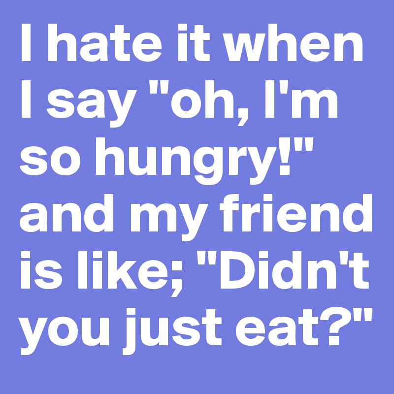 I hate it when I say "oh, I'm so hungry!" and my friend is like; "Didn't you just eat?"