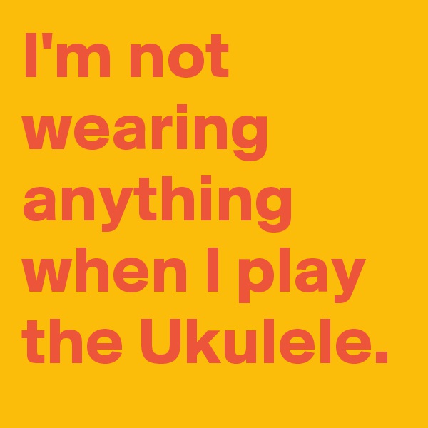 I'm not wearing anything when I play the Ukulele.