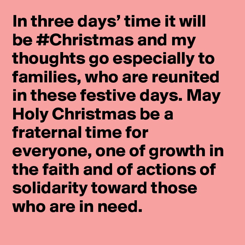 In three days’ time it will be #Christmas and my thoughts go especially to families, who are reunited in these festive days. May Holy Christmas be a fraternal time for everyone, one of growth in the faith and of actions of solidarity toward those who are in need.