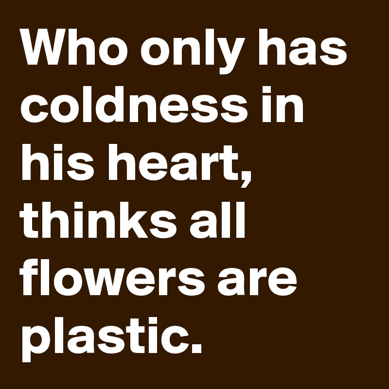 Who only has coldness in his heart,
thinks all flowers are plastic.