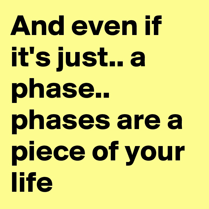 And even if it's just.. a phase.. phases are a piece of your life