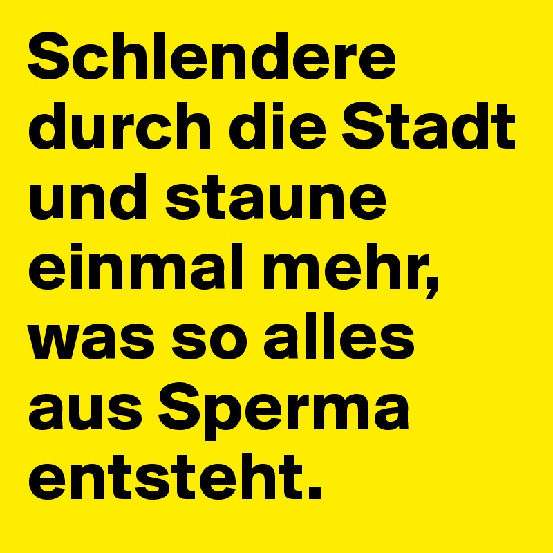 Schlendere durch die Stadt und staune einmal mehr, was so alles aus Sperma entsteht.