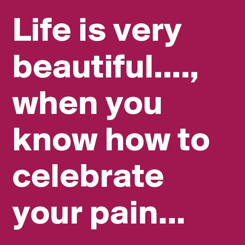Life is very beautiful...., when you know how to celebrate your pain...