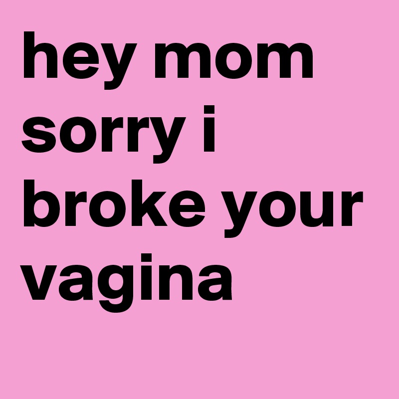 hey mom sorry i broke your vagina
