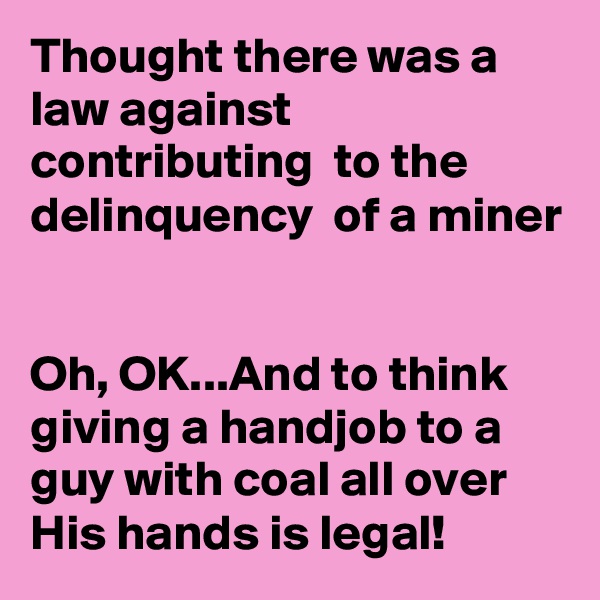 Thought there was a law against contributing  to the delinquency  of a miner


Oh, OK...And to think giving a handjob to a guy with coal all over His hands is legal!