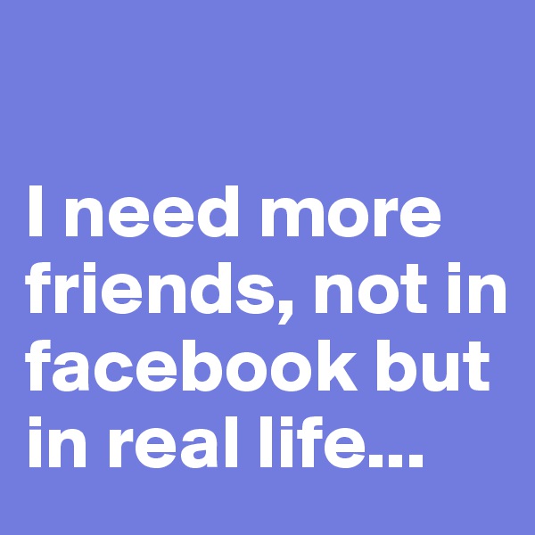 

I need more friends, not in facebook but in real life...