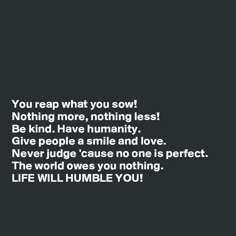 






You reap what you sow!
Nothing more, nothing less!
Be kind. Have humanity. 
Give people a smile and love.
Never judge 'cause no one is perfect. 
The world owes you nothing. 
LIFE WILL HUMBLE YOU!


