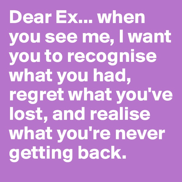 Dear Ex... when you see me, I want you to recognise what you had, regret what you've lost, and realise what you're never getting back.
