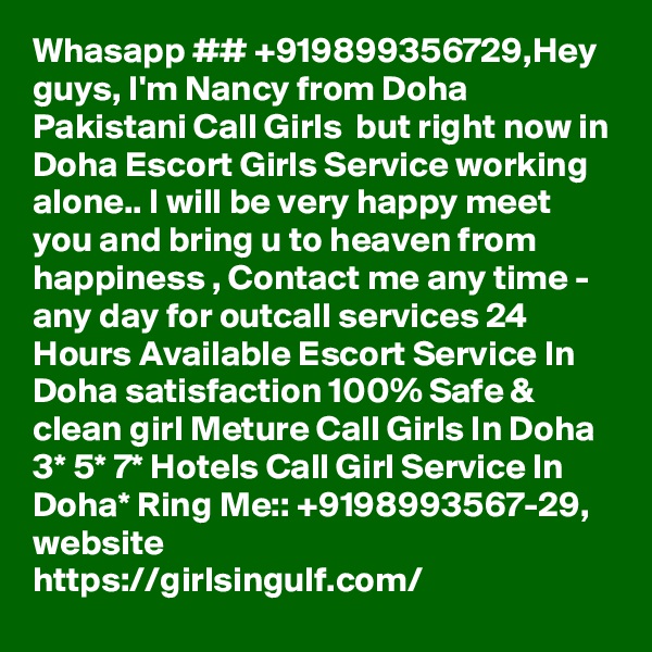 Whasapp ## +919899356729,Hey guys, I'm Nancy from Doha Pakistani Call Girls  but right now in Doha Escort Girls Service working alone.. I will be very happy meet you and bring u to heaven from happiness , Contact me any time - any day for outcall services 24 Hours Available Escort Service In Doha satisfaction 100% Safe & clean girl Meture Call Girls In Doha 3* 5* 7* Hotels Call Girl Service In Doha* Ring Me:: +9198993567-29,
website
https://girlsingulf.com/