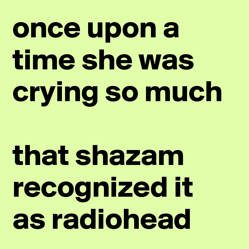 once upon a time she was crying so much

that shazam recognized it as radiohead