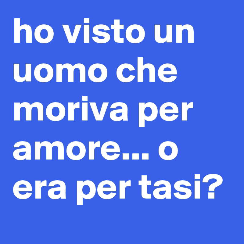 ho visto un uomo che moriva per amore... o era per tasi?