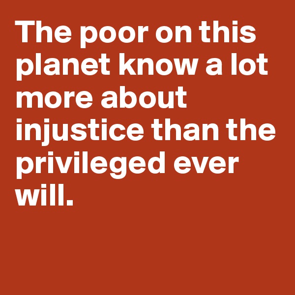 The poor on this planet know a lot more about injustice than the privileged ever will.  

