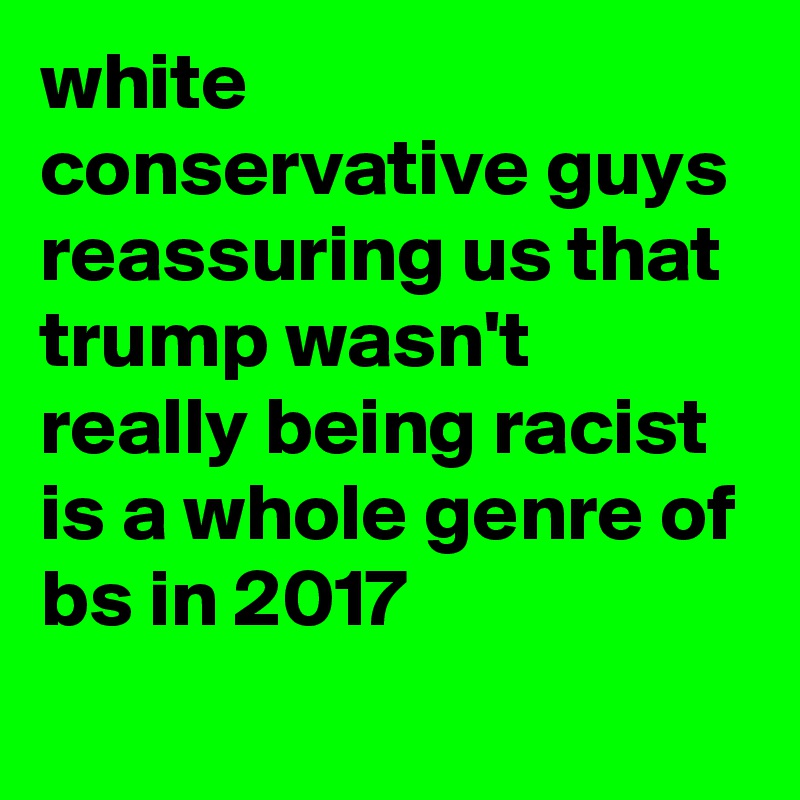 white conservative guys reassuring us that trump wasn't really being racist is a whole genre of bs in 2017