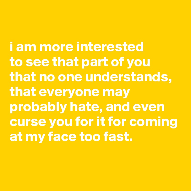 

i am more interested
to see that part of you
that no one understands, that everyone may probably hate, and even curse you for it for coming at my face too fast.

