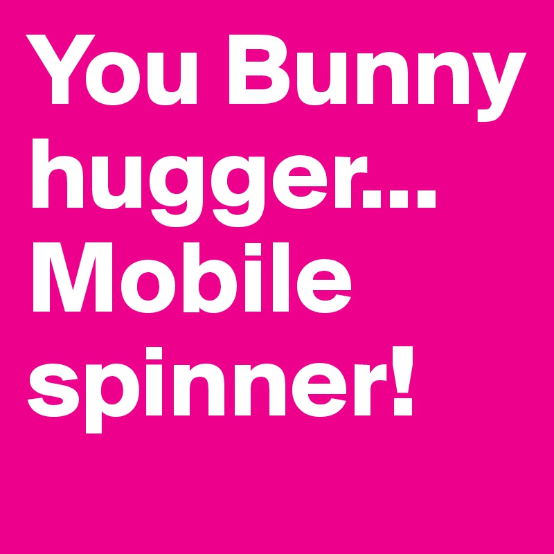 You Bunny hugger...Mobile spinner!