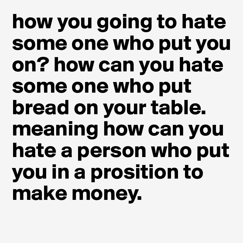 how you going to hate some one who put you on? how can you hate some one who put bread on your table. meaning how can you hate a person who put you in a prosition to make money. 