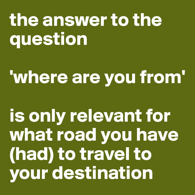 the answer to the question

'where are you from' 

is only relevant for 
what road you have (had) to travel to your destination