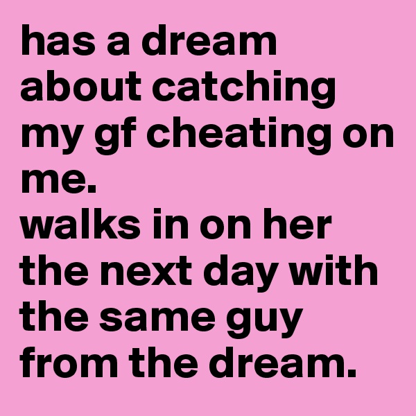 has a dream about catching my gf cheating on me.
walks in on her the next day with the same guy from the dream.