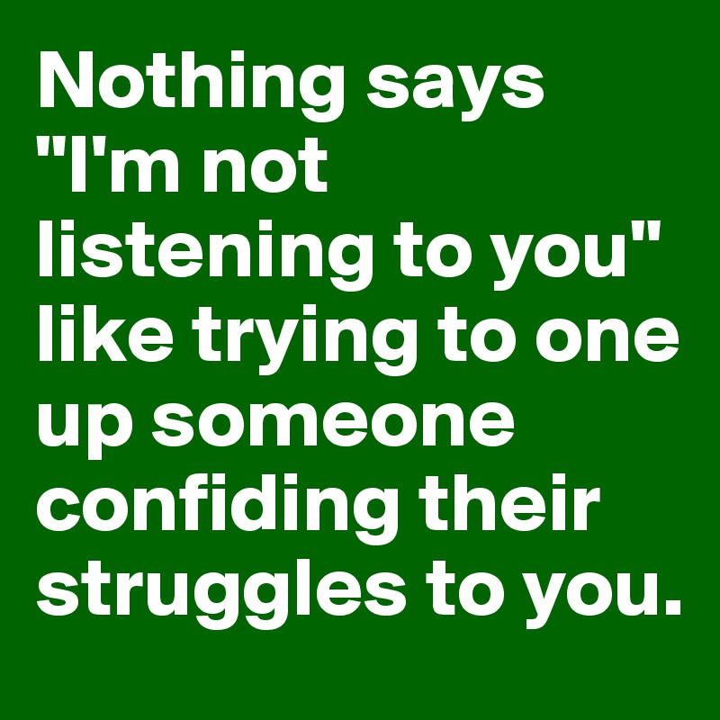 Nothing says "I'm not listening to you" like trying to one up someone confiding their struggles to you. 