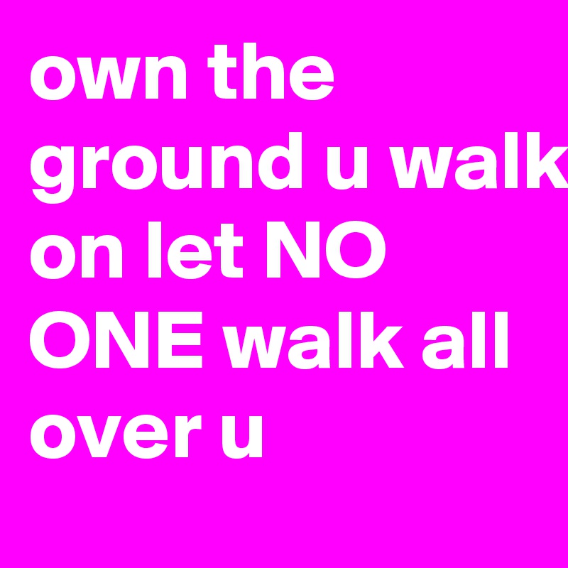 own the ground u walk on let NO ONE walk all over u