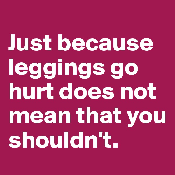 
Just because 
leggings go 
hurt does not mean that you 
shouldn't.
