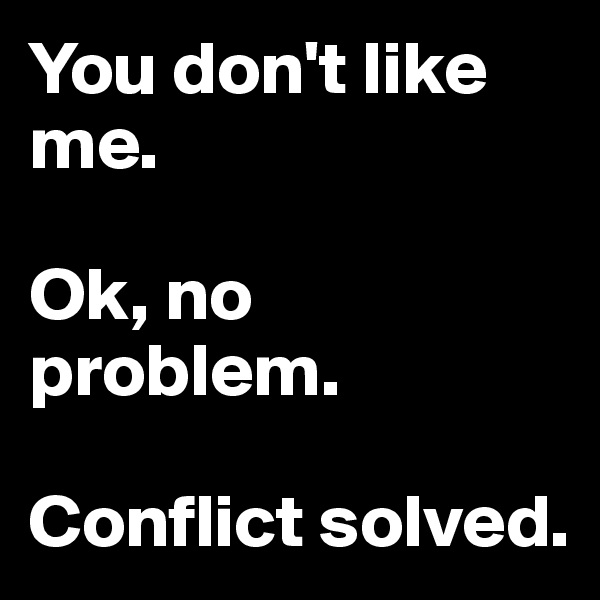 You don't like me.

Ok, no problem. 

Conflict solved.