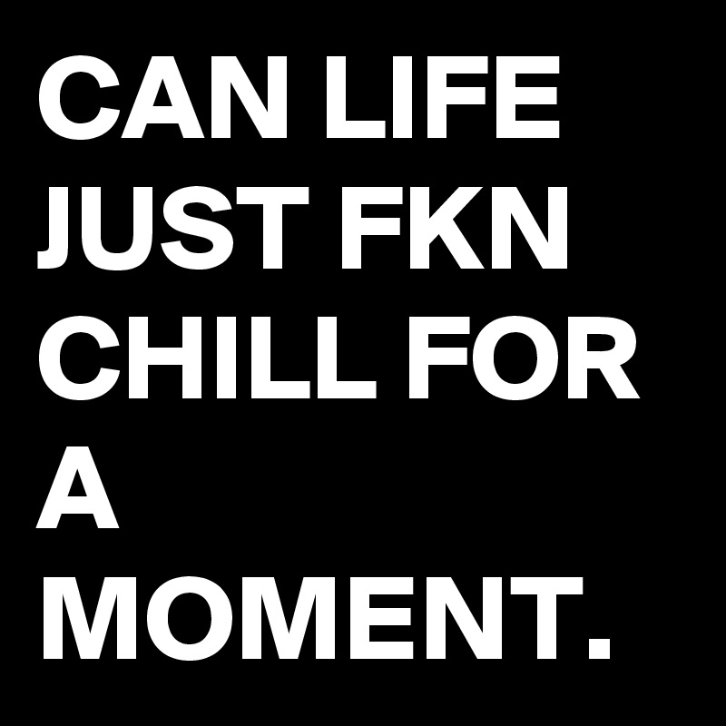 CAN LIFE JUST FKN CHILL FOR A MOMENT. 