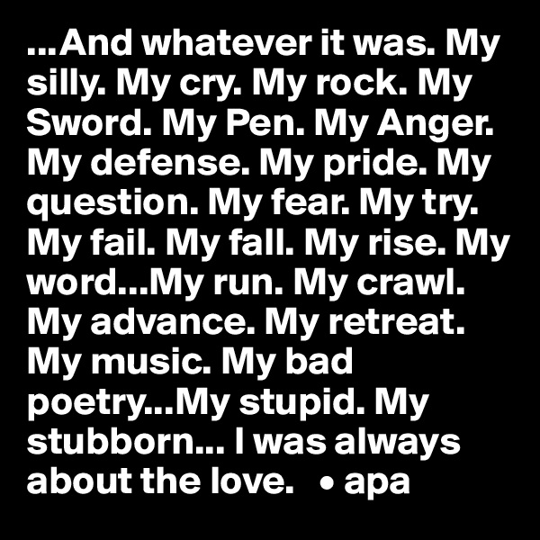 ...And whatever it was. My silly. My cry. My rock. My Sword. My Pen. My Anger. My defense. My pride. My question. My fear. My try. My fail. My fall. My rise. My word...My run. My crawl. My advance. My retreat. My music. My bad poetry...My stupid. My stubborn... I was always about the love.   • apa