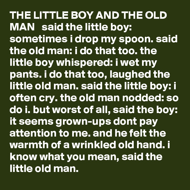 THE LITTLE BOY AND THE OLD MAN   said the little boy: sometimes i drop my spoon. said the old man: i do that too. the little boy whispered: i wet my pants. i do that too, laughed the little old man. said the little boy: i often cry. the old man nodded: so do i. but worst of all, said the boy: it seems grown-ups dont pay attention to me. and he felt the warmth of a wrinkled old hand. i know what you mean, said the little old man.