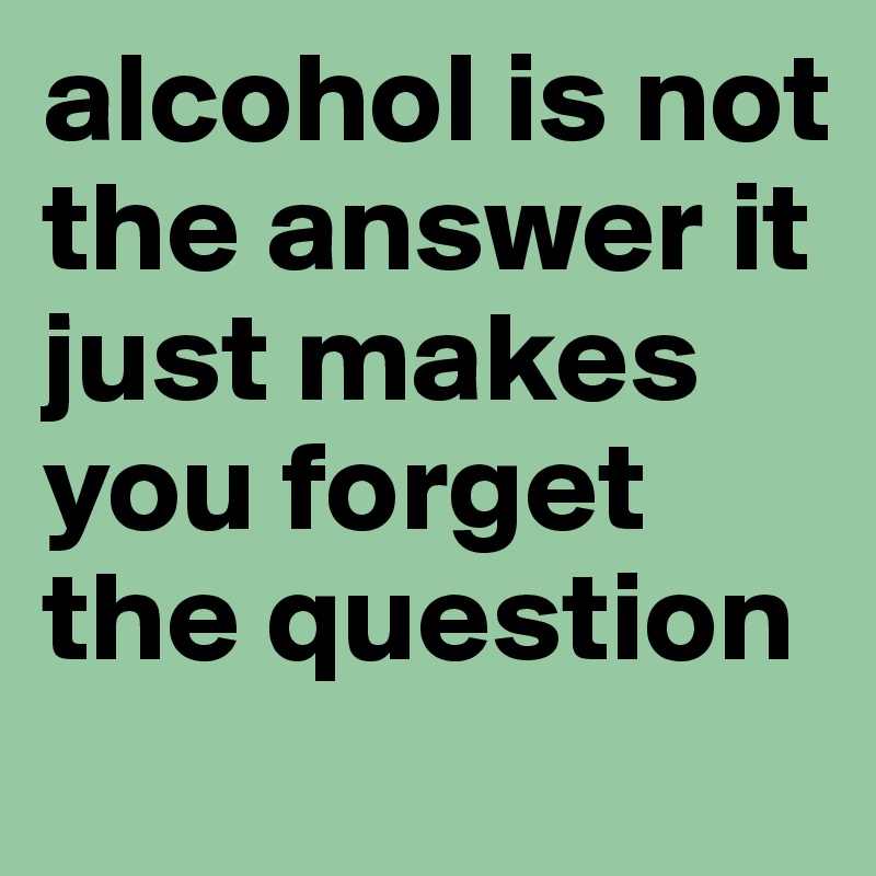 alcohol is not the answer it just makes you forget the question
