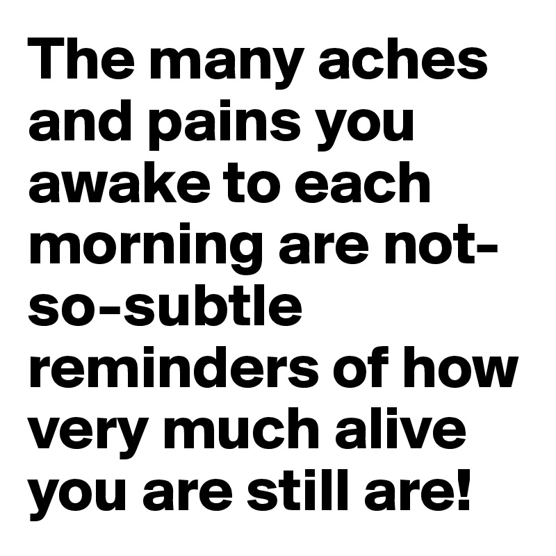 The many aches and pains you awake to each morning are not-so-subtle reminders of how very much alive you are still are!