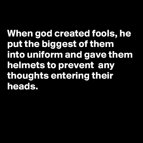 

When god created fools, he put the biggest of them into uniform and gave them helmets to prevent  any thoughts entering their heads.



