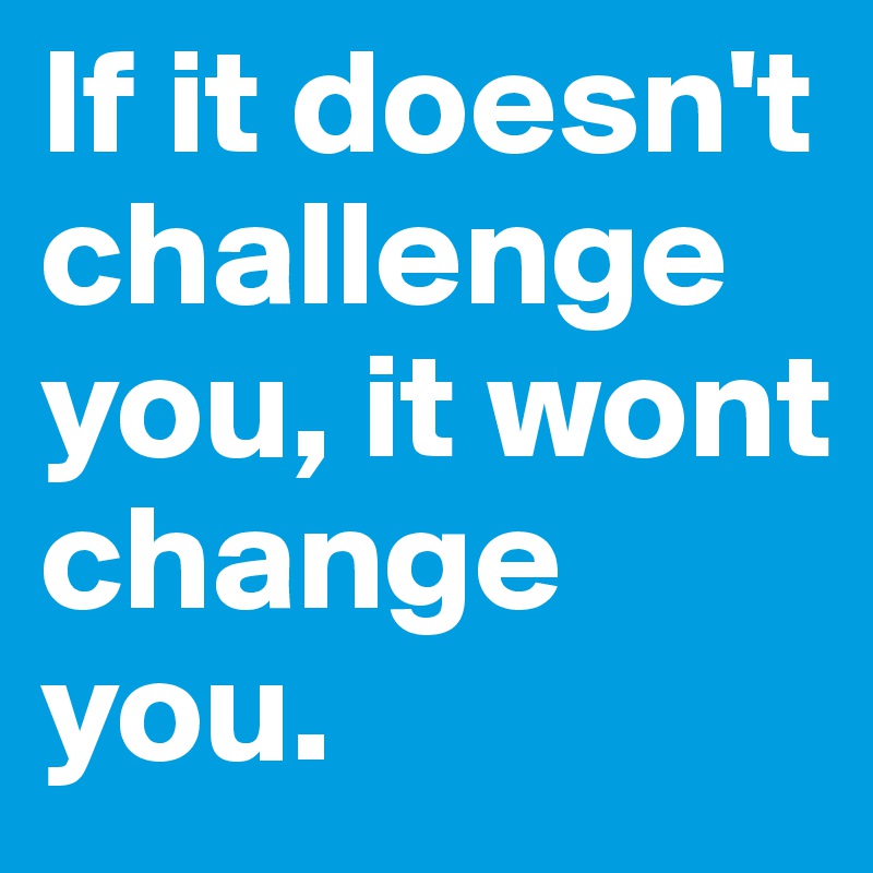If it doesn't challenge you, it wont change you.