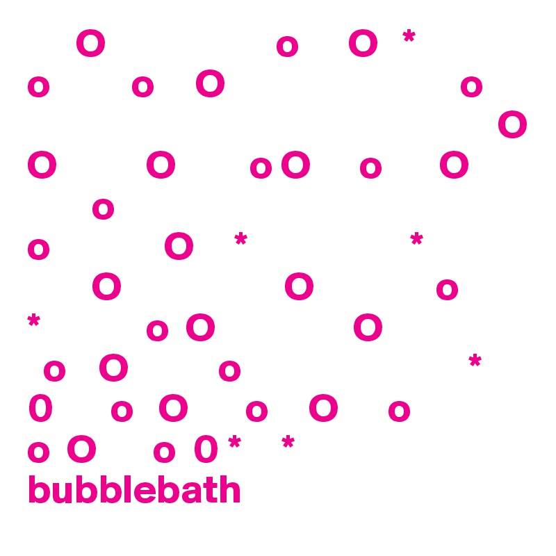       O                     o      O   *
o          o     O                             o
                                                          O
O           O         o O      o       O
        o
o              O     *                    *
        O                    O               o
*             o  O                 O
  o    O           o                            *
0       o   O       o     O      o
o  O       o  0 *     *
bubblebath