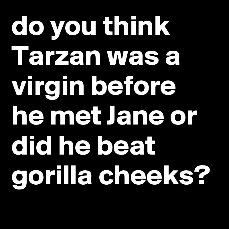 do you think Tarzan was a virgin before he met Jane or did he beat gorilla cheeks?