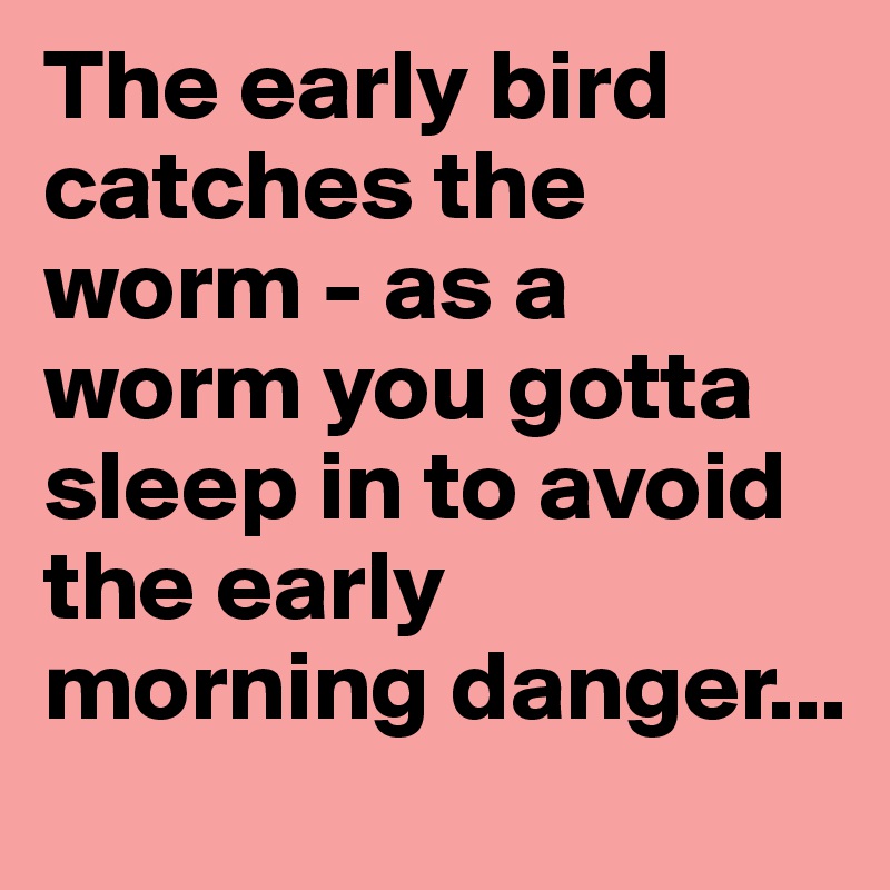 The early bird catches the worm - as a worm you gotta sleep in to avoid the early morning danger...