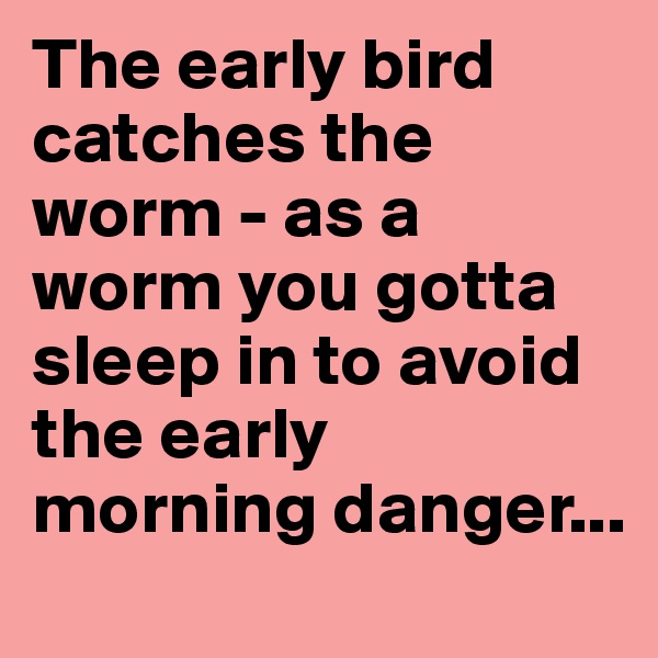 The early bird catches the worm - as a worm you gotta sleep in to avoid the early morning danger...