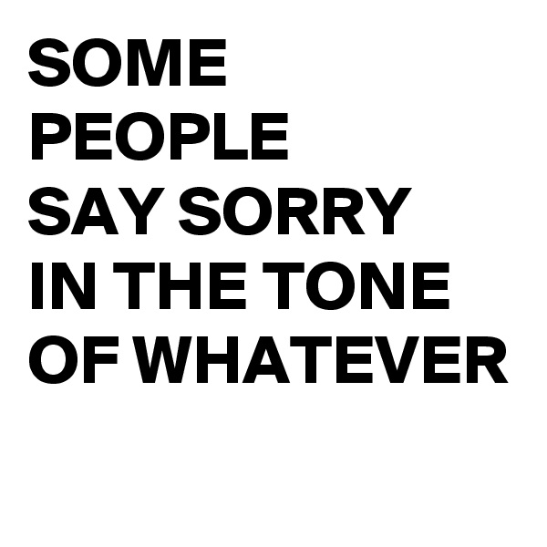 SOME PEOPLE 
SAY SORRY 
IN THE TONE OF WHATEVER
