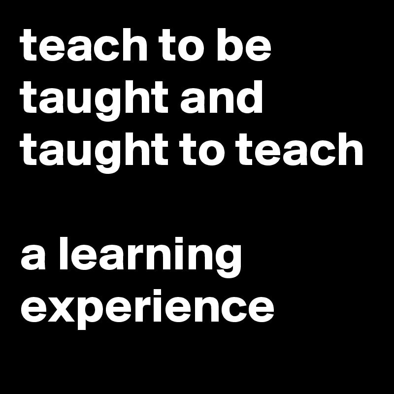 teach to be taught and taught to teach

a learning experience
