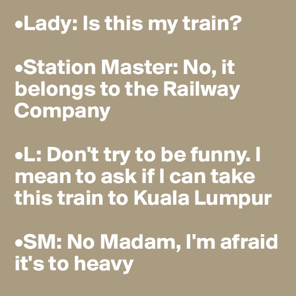 •Lady: Is this my train?

•Station Master: No, it belongs to the Railway Company

•L: Don't try to be funny. I mean to ask if I can take this train to Kuala Lumpur

•SM: No Madam, I'm afraid it's to heavy