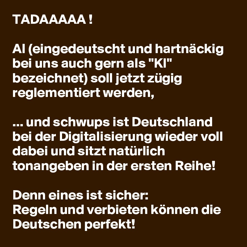 TADAAAAA !

AI (eingedeutscht und hartnäckig bei uns auch gern als "KI"  bezeichnet) soll jetzt zügig reglementiert werden,

... und schwups ist Deutschland bei der Digitalisierung wieder voll dabei und sitzt natürlich tonangeben in der ersten Reihe!

Denn eines ist sicher:
Regeln und verbieten können die Deutschen perfekt!