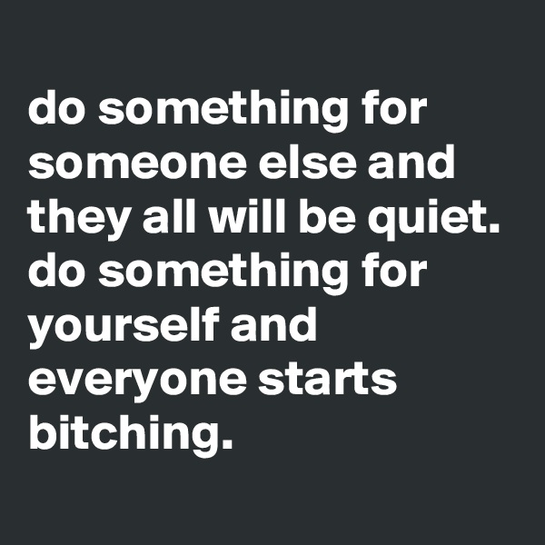 
do something for someone else and they all will be quiet.
do something for yourself and everyone starts bitching.
