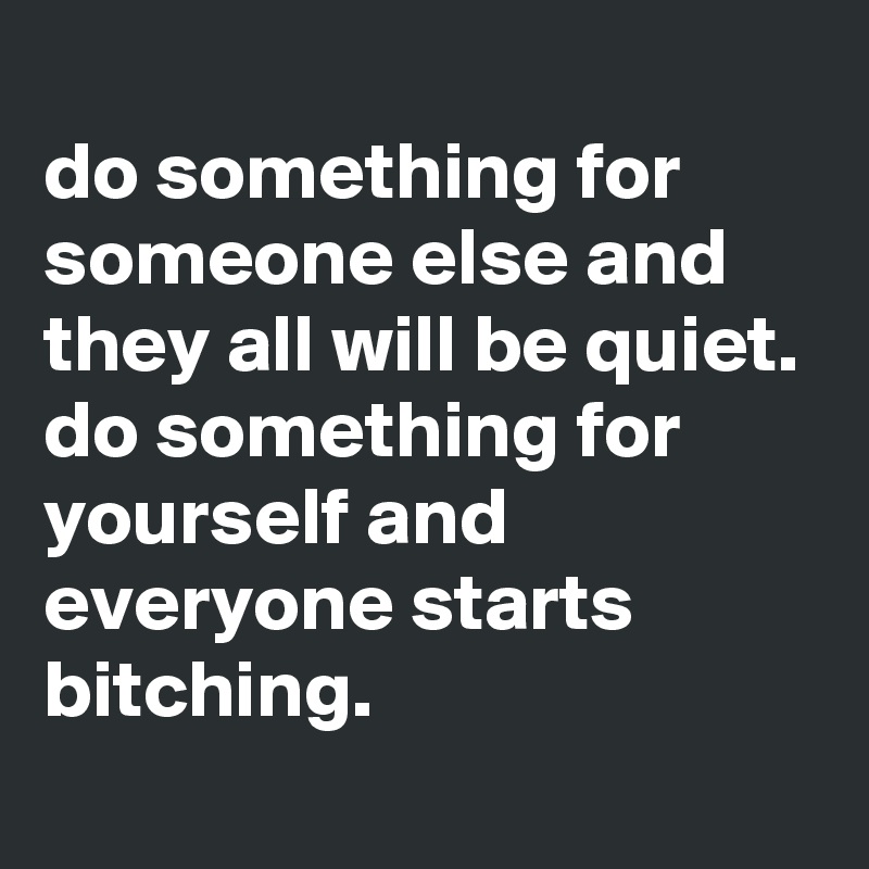 
do something for someone else and they all will be quiet.
do something for yourself and everyone starts bitching.
