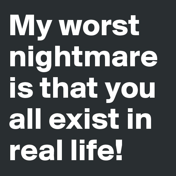 My worst nightmare is that you all exist in real life!